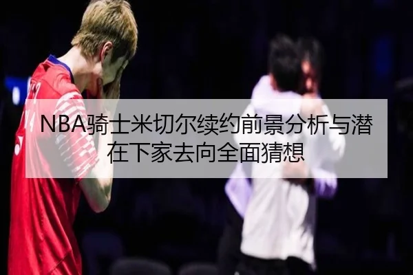 NBA骑士米切尔续约前景分析与潜在下家去向全面猜想