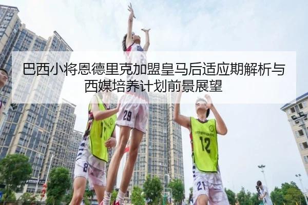 巴西小将恩德里克加盟皇马后适应期解析与西媒培养计划前景展望