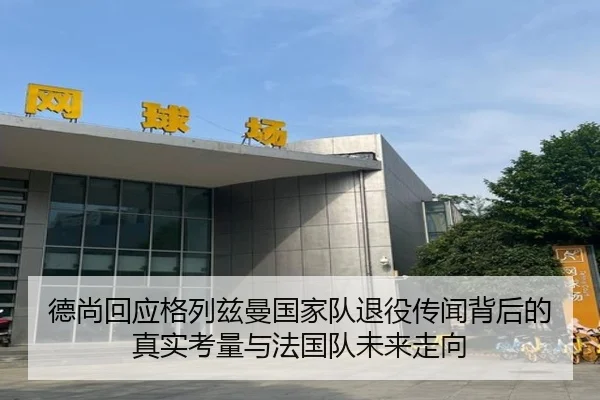德尚回应格列兹曼国家队退役传闻背后的真实考量与法国队未来走向